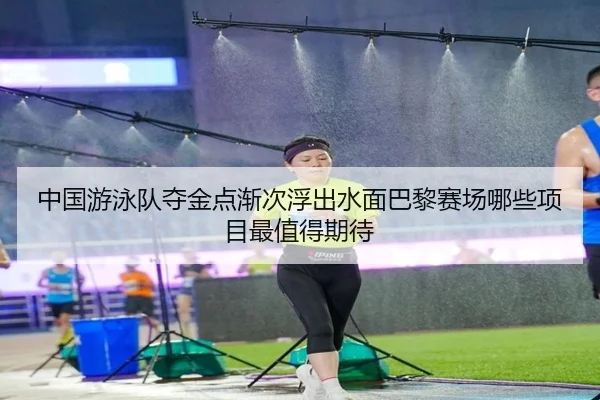 中国游泳队夺金点渐次浮出水面巴黎赛场哪些项目最值得期待（pazhenren）
